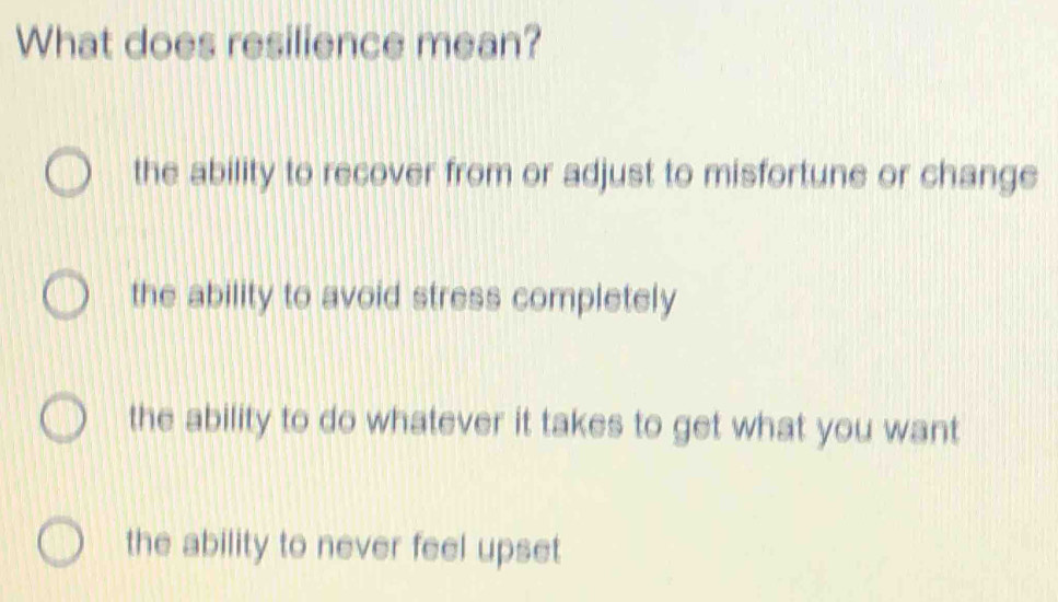 What does resilience mean?
the ability to recover from or adjust to misfortune or change
the ability to avoid stress completely
the ability to do whatever it takes to get what you want
the ability to never feel upset