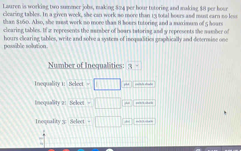 Lauren is working two summer jobs, making $24 per hour tutoring and making $8 per hour
clearing tables. In a given week, she can work no more than 13 total hours and must earn no less 
than $160. Also, she must work no more than 8 hours tutoring and a maximum of 5 hours
clearing tables. If x represents the number of hours tutoring and y represents the number of
hours clearing tables, write and solve a system of inequalities graphically and determine one 
possible solution. 
Number of Inequalities: 3
Inequality 1: Select □ plot switch shade 
Inequality 2: Select □ plot switch shade 
Inequality 3: Select □ plot switch slimde 
"
20
19