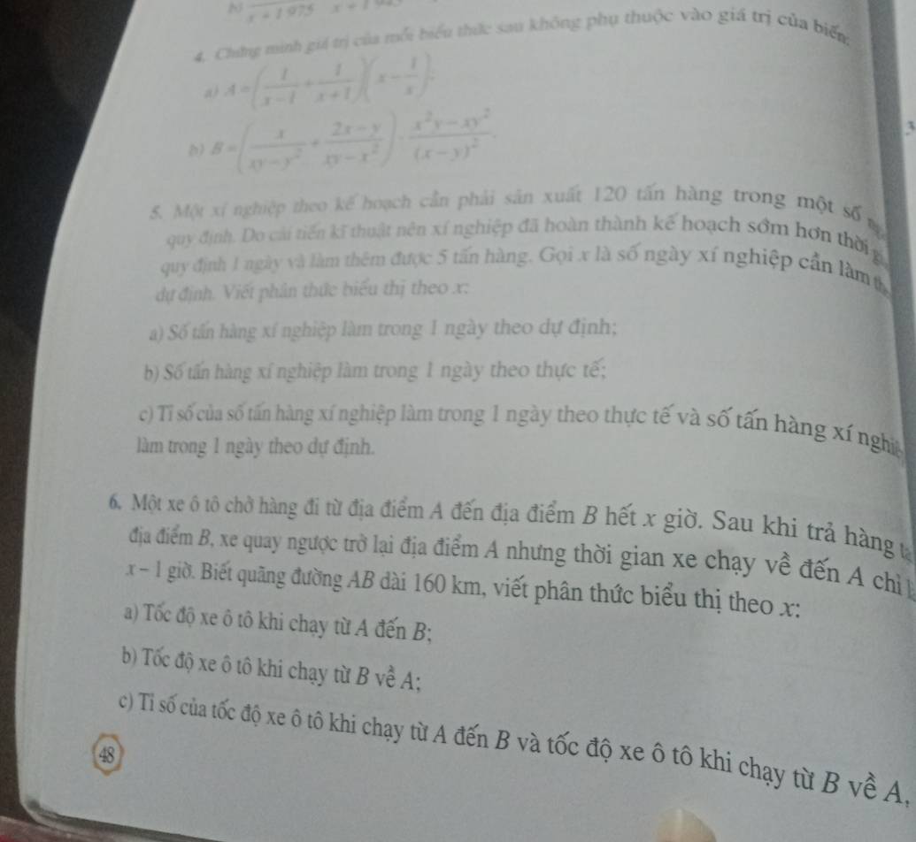 overline r=1975 x+1>
4. Chưứng minh giá trị của mỗi biểu thức sau không phụ thuộc vào giá trị của biển
a A=( 1/x-1 + 1/x+1 )(x- 1/x ).
) B=( x/xy-y^2 + (2x-y)/xy-x^2 )· frac x^2y-xy^2(x-y)^2.

5. Một xí nghiệp theo kế hoạch cần phải sản xuất 120 tấn hàng trong một số m
quy định. Do cải tiến kĩ thuật nên xí nghiệp đã hoàn thành kế hoạch sớm hơn thời g
quy định 1 ngày và làm thêm được 5 tấn hàng. Gọi x là số ngày xí nghiệp cần làm t
dự định. Viết phân thức biểu thị theo x:
a) Số tấn hàng xí nghiệp làm trong 1 ngày theo dự định;
b) Số tấn hàng xí nghiệp làm trong 1 ngày theo thực tế;
c) Tỉ số của số tấn hàng xí nghiệp làm trong 1 ngày theo thực tế và số tấn hàng xí nghĩệ
làm trong 1 ngày theo dự định.
6. Một xe ô tô chở hàng đi từ địa điểm A đến địa điểm B hết x giờ. Sau khi trả hàng t
địa điểm B, xe quay ngược trở lại địa điểm A nhưng thời gian xe chạy về đến A chỉ 
x - 1 giờ. Biết quãng đường AB dài 160 km, viết phân thức biểu thị theo x:
a) Tốc độ xe ô tô khi chạy từ A đến B;
b) Tốc độ xe ô tô khi chạy từ B về A;
c) Tỉ số của tốc độ xe ô tô khi chạy từ A đến B và tốc độ xe ô tô khi chạy từ B về A,
48