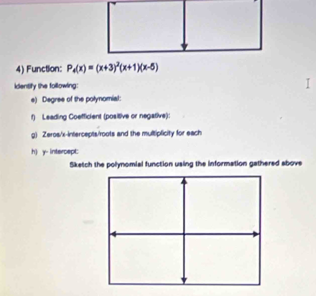 Function: P_4(x)=(x+3)^2(x+1)(x-5)
identify the following: 
e) Degree of the polynomial: 
f) Leading Coefficient (positive or negative): 
g) Zeros/x-intercepts/roots and the multiplicity for each 
h) y - intercept: 
Sketch the polynomial function using the information gathered above