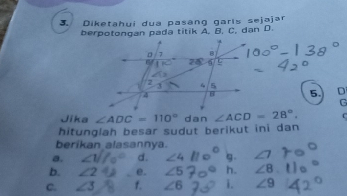 Diketahui dua pasang garis sejajar
berpotongan pada titik A, B, C, dan D.
5. Di
G
Jika ∠ ADC=110° dan ∠ ACD=28°, C
hitunglah besar sudut berikut ini dan
berikan alasannya.
a. ∠ 1 d. ∠ 4 g. ∠ 7
b. ∠ 2 e. ∠ 5 h. ∠ 8
C. ∠ 3 f. ∠ 6 i. ∠ 9