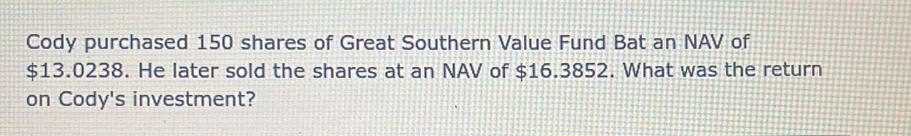 Cody purchased 150 shares of Great Southern Value Fund Bat an NAV of
$13.0238. He later sold the shares at an NAV of $16.3852. What was the return 
on Cody's investment?