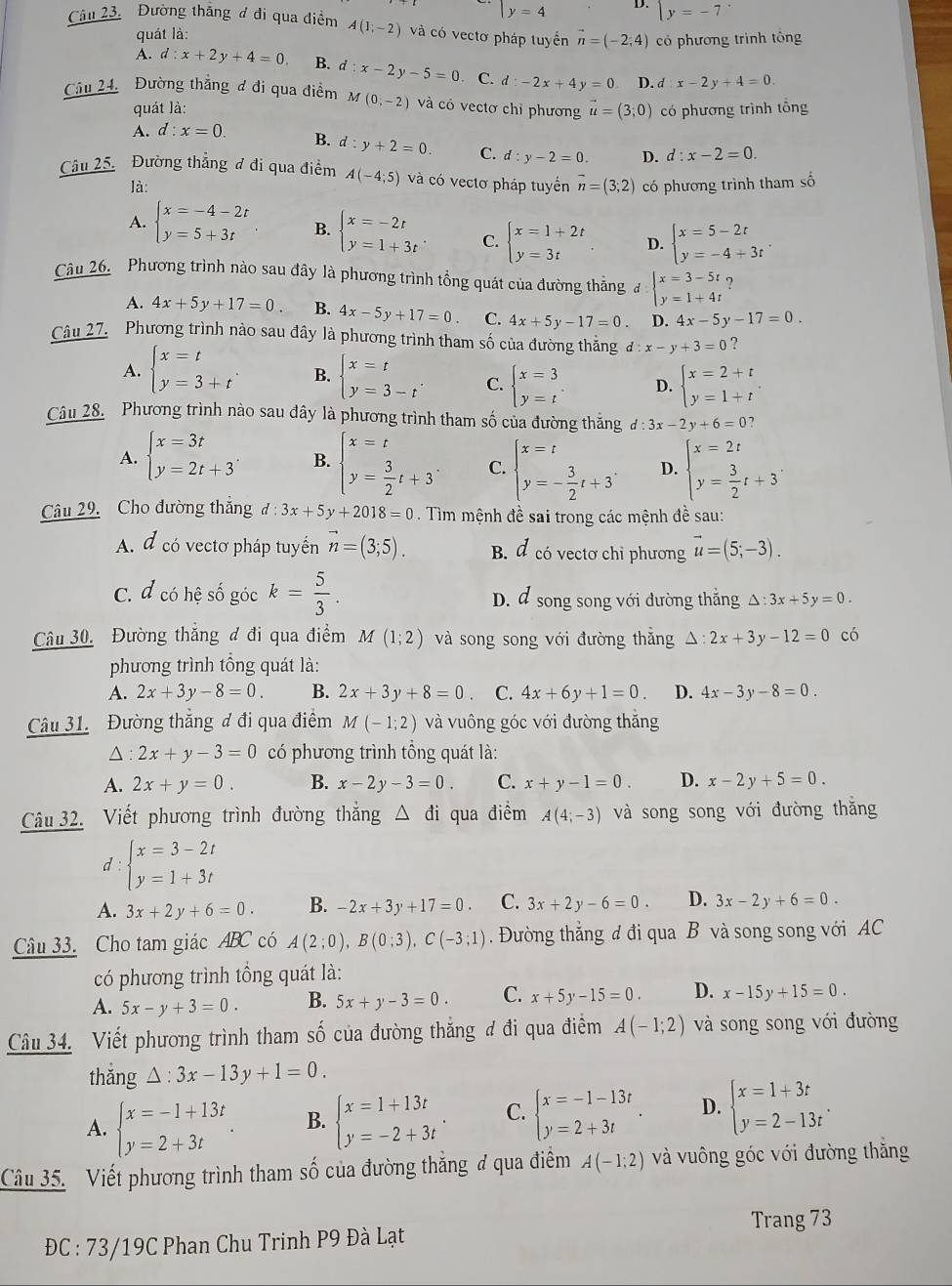 y=4 D. beginarrayl y=-7endarray.
Câu 23. Đường thắng ơ đi qua điểm A(1;-2) và có vectơ pháp tuyển vector n=(-2;4) có phương trình tông
quát là:
A. d:x+2y+4=0 B. d:x-2y-5=0. C. d:-2x+4y=0 D d:x-2y+4=0.
Câu 24. Đường thẳng đ đi qua điểm M(0,-2) và có vectơ chỉ phương vector u=(3;0) có phương trình tổng
quát là:
A. d:x=0. B. d:y+2=0. C. d:y-2=0. D. d:x-2=0.
Câu 25. Đường thẳng đ đi qua điểm A(-4;5) và có vectơ pháp tuyển vector n=(3;2) có phương trình tham số
là:
A. beginarrayl x=-4-2t y=5+3tendarray. B. beginarrayl x=-2t y=1+3tendarray. C. beginarrayl x=1+2t y=3tendarray. D. beginarrayl x=5-2t y=-4+3tendarray. .
Câu 26. Phương trình nào sau đây là phương trình tổng quát của đường thẳng đ beginarrayl x=3-5t y=1+4tendarray. ?
A. 4x+5y+17=0. B. 4x-5y+17=0 C. 4x+5y-17=0. D. 4x-5y-17=0.
Câu 27. Phương trình nào sau đây là phương trình tham số của đường thắng d:x-y+3=0 ?
A. beginarrayl x=t y=3+tendarray. . B. beginarrayl x=t y=3-tendarray. . C. beginarrayl x=3 y=tendarray. . D. beginarrayl x=2+t y=1+tendarray. .
Câu 28. Phương trình nào sau đây là phương trình tham số của đường thăng d:3x-2y+6=0
A. beginarrayl x=3t y=2t+3endarray. . B. beginarrayl x=t y= 3/2 t+3endarray. C. beginarrayl x=t y=- 3/2 t+3^.endarray. D. beginarrayl x=2t y= 3/2 t+3endarray. .
Câu 29. Cho đường thẳng d:3x+5y+2018=0 Tìm mệnh đề sai trong các mệnh đề sau:
A. d có vectơ pháp tuyển vector n=(3;5). B. d có vectơ chỉ phương vector u=(5;-3).
C. đ có hệ số góc k= 5/3 . D. d song song với đường thẳng △ :3x+5y=0.
Câu 30. Đường thắng đ đi qua điểm M(1;2) và song song với đường thắng 1: 2x+3y-12=0 có
phương trình tổng quát là:
A. 2x+3y-8=0. B. 2x+3y+8=0. C. 4x+6y+1=0 D. 4x-3y-8=0.
Câu 31. Đường thẳng đ đi qua điểm M(-1;2) và vuông góc với đường thắng
△ : 2x+y-3=0 có phương trình tổng quát là:
A. 2x+y=0. B. x-2y-3=0. C. x+y-1=0. D. x-2y+5=0.
Câu 32. Viết phương trình đường thẳng △ đi qua điểm A(4;-3) và song song với đường thăng
d : beginarrayl x=3-2t y=1+3tendarray.
A. 3x+2y+6=0. B. -2x+3y+17=0. C. 3x+2y-6=0. D. 3x-2y+6=0.
Câu 33. Cho tam giác ABC có A(2;0),B(0;3),C(-3;1). Đường thẳng đ đi qua B và song song với AC
có phương trình tổng quát là:
A. 5x-y+3=0. B. 5x+y-3=0. C. x+5y-15=0. D. x-15y+15=0.
Câu 34. Viết phương trình tham số của đường thẳng đ đi qua điểm A(-1;2) và song song với đường
thǎng △ :3x-13y+1=0.
A. beginarrayl x=-1+13t y=2+3tendarray. . B. beginarrayl x=1+13t y=-2+3tendarray. . C. beginarrayl x=-1-13t y=2+3tendarray. . D. beginarrayl x=1+3t y=2-13tendarray. .
Câu 35. Viết phương trình tham số của đường thắng đ qua điểm A(-1;2) và vuông góc với đường thắng
Trang 73
ĐC : 73/19C Phan Chu Trinh P9 Đà Lạt