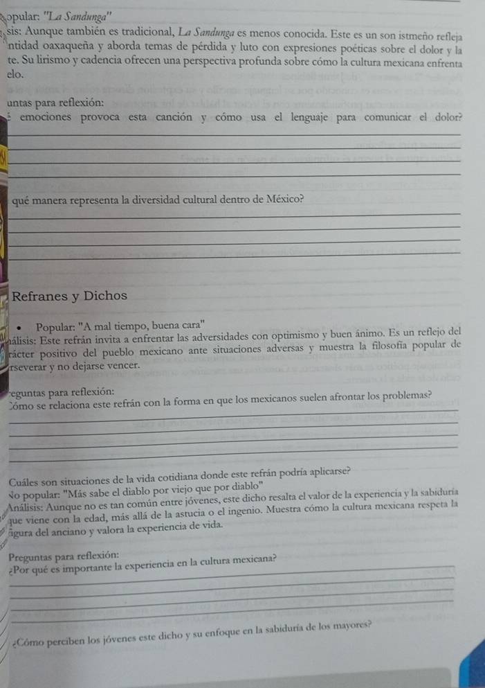 ópular: 'La Sandunga''
sis: Aunque también es tradicional, La Sandunga es menos conocida. Este es un son istmeño refleja
Untidad oaxaqueña y aborda temas de pérdida y luto con expresiones poéticas sobre el dolor y la
te. Su lirismo y cadencia ofrecen una perspectiva profunda sobre cómo la cultura mexicana enfrenta
elo.
untas para reflexión:
emociones provoca esta canción y cómo usa el lenguaje para comunicar el dolor?
_
_
_
_
qué manera representa la diversidad cultural dentro de México?
_
_
_
_
Refranes y Dichos
Popular: ''A mal tiempo, buena cara"
inálisis: Este refrán invita a enfrentar las adversidades con optimismo y buen ánimo. Es un reflejo del
rácter positivo del pueblo mexicano ante situaciones adversas y muestra la filosofía popular de
rseverar y no dejarse vencer.
eguntas para reflexión:
_
Cómo se relaciona este refrán con la forma en que los mexicanos suelen afrontar los problemas?
_
_
_
Cuáles son situaciones de la vida cotidiana donde este refrán podría aplicarse?
No popular: "Más sabe el diablo por viejo que por diablo"
Análisis: Aunque no es tan común entre jóvenes, este dicho resalta el valor de la experiencia y la sabiduría
que viene con la edad, más allá de la astucia o el ingenio. Muestra cómo la cultura mexicana respeta la
figura del anciano y valora la experiencia de vida.
Preguntas para reflexión:
_
_¿Por qué es importante la experiencia en la cultura mexicana?
_
_
¿Cómo perciben los jóvenes este dicho y su enfoque en la sabiduría de los mayores?