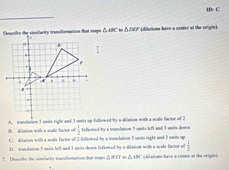 ID: C
△ ABC to △ DEF (dilations have a center at the origin).
A. translation 5 units right and 3 units up followed by a dilation with a scale factor of 2
B. dilation with a scale factor of  1/2  followed by a translation 5 units left and 3 units down
C. dilation with a scale factor of 2 followed by a translation 5 units right and 3 units up
D. translation 5 units left and 3 units down followed by a dilation with a scale factor of  1/2 
7. Describe the similarity transformation that maps △ WXY to △ ABC (dilations have a center at the origin).