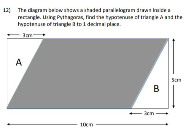 The diagram below shows a shaded parallelogram drawn inside a 
rectangle. Using Pythagoras, find the hypotenuse of triangle A and the 
hypotenuse of triangle B to 1 decimal place.