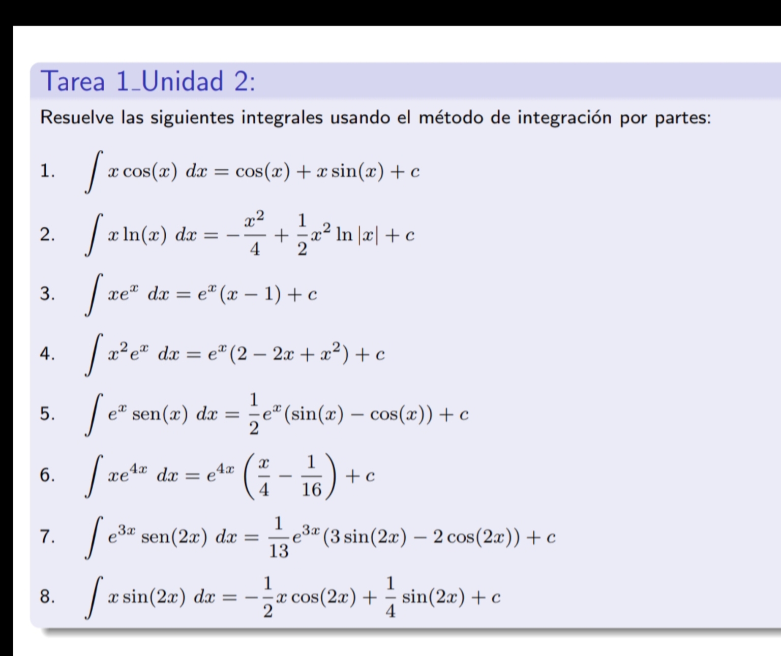 Tarea 1_Unidad 2: 
Resuelve las siguientes integrales usando el método de integración por partes: 
1. ∈t xcos (x)dx=cos (x)+xsin (x)+c
2. ∈t xln (x)dx=- x^2/4 + 1/2 x^2ln |x|+c
3. ∈t xe^xdx=e^x(x-1)+c
4. ∈t x^2e^xdx=e^x(2-2x+x^2)+c
5. ∈t e^xsen (x)dx= 1/2 e^x(sin (x)-cos (x))+c
6. ∈t xe^(4x)dx=e^(4x)( x/4 - 1/16 )+c
7. ∈t e^(3x)sen (2x)dx= 1/13 e^(3x)(3sin (2x)-2cos (2x))+c
8. ∈t xsin (2x)dx=- 1/2 xcos (2x)+ 1/4 sin (2x)+c