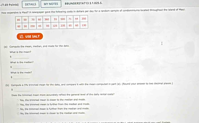 DETAILS MY NOTES BBUNDERSTAT13 3.1.025.S.
How expensive is Maul? A newspaper gave the following costs in dollars per day for a random sample of condominiums located throughout the island of Maul.
△USE SALT
(a) Compute the mean, median, and mode for the data.
What is the mean?
_ $
What is the median?
$
_
What is the mode?
_$
(b) Compute a 5% trimmed mean for the data, and compare it with the mean computed in part (a). (Round your answer to two decimal places.)
$
_
Does the trimmed mean more accurately reflect the general level of the daily rental costs?
'Yes, the trimmed mean is closer to the median and mode.
Yes, the trimmed mean is further from the median and mode.
No, the trimmed mean is further from the median and mode.
No, the trimmed mean is closer to the median and mode.