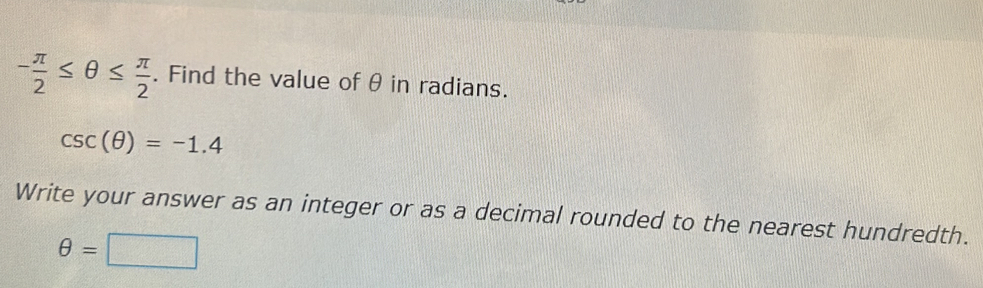 - π /2 ≤ θ ≤  π /2 . Find the value of θ in radians.
csc (θ )=-1.4
Write your answer as an integer or as a decimal rounded to the nearest hundredth.
θ =□