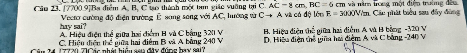 [7700.9]Ba điểm A, B, C tạo thành một tam giác vuồng tại C. AC=8cm, BC=6cm và năm trong một điện trường đều
Vectơ cường độ điện trường E song song với AC, hướng từ Cto A A và có độ lớn E=3000V/m : Các phát biểu sau đây đúng
hay sai?
A. Hiệu điện thế giữa hai điểm B và C bằng 320 V B. Hiệu điện thế giữa hai điểm A và B bằng - 320 V
C. Hiệu điện thế giữa hai điểm B và A bằng 240 V D. Hiệu điện thế giữa hai điểm A và C bằng - 240 V
Câu 24 [7720 7]Các phát biểu sau đây đúng hay sai?