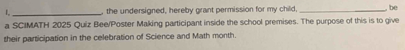 I,_ , the undersigned, hereby grant permission for my child, _, be 
a SCIMATH 2025 Quiz Bee/Poster Making participant inside the school premises. The purpose of this is to give 
their participation in the celebration of Science and Math month.