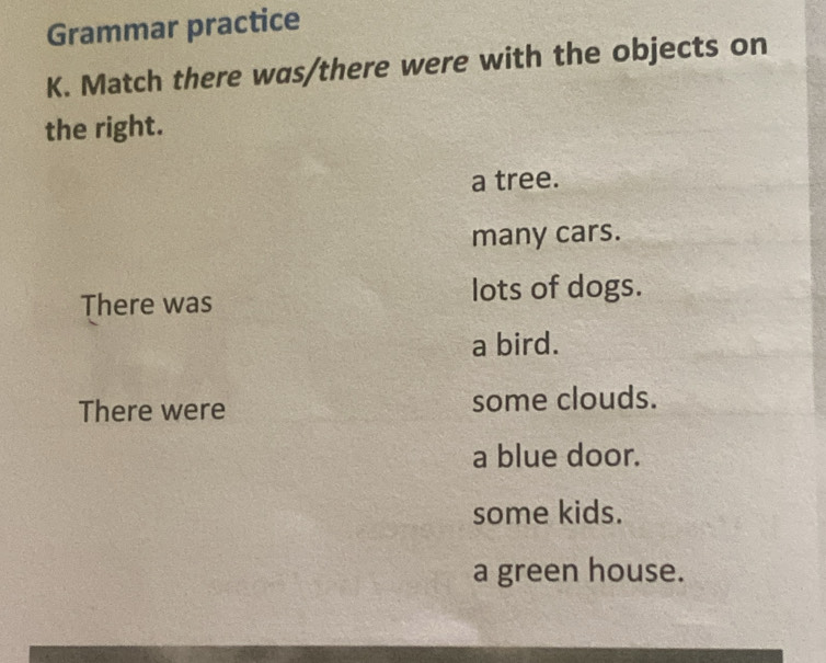 Grammar practice
K. Match there was/there were with the objects on
the right.
a tree.
many cars.
There was lots of dogs.
a bird.
There were some clouds.
a blue door.
some kids.
a green house.