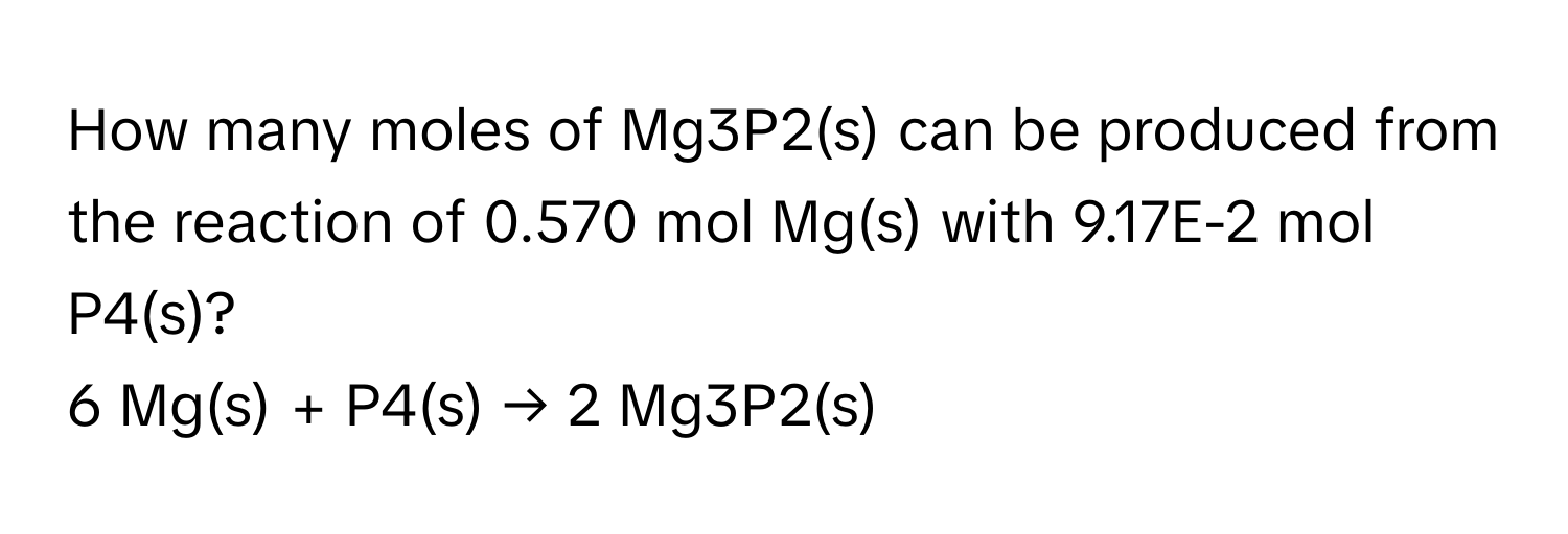 How many moles of Mg3P2(s) can be produced from the reaction of 0.570 mol Mg(s) with 9.17E-2 mol P4(s)?

6 Mg(s) + P4(s) → 2 Mg3P2(s)