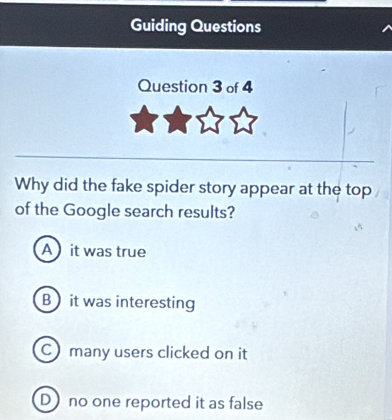 Guiding Questions
Question 3 of 4
Why did the fake spider story appear at the top
of the Google search results?
Ait was true
B it was interesting
C many users clicked on it
D no one reported it as false