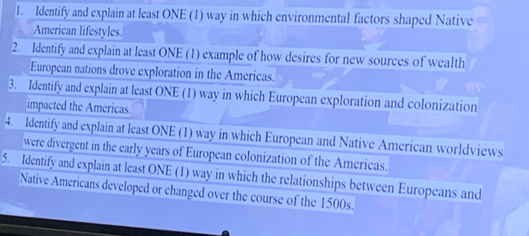 Identify and explain at least ONE (1) way in which environmental factors shaped Native 
American lifestyles. 
2. Identify and explain at least ONE (1) example of how desires for new sources of wealth 
European nations drove exploration in the Americas. 
3. Identify and explain at least ONE (1) way in which European exploration and colonization 
impacted the Americas. 
4. Identify and explain at least ONE (1) way in which European and Native American worldviews 
were divergent in the early years of European colonization of the Americas. 
5. Identify and explain at least ONE (1) way in which the relationships between Europeans and 
Native Americans developed or changed over the course of the 1500s.