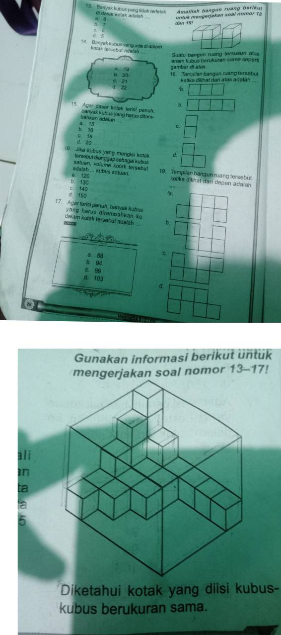 Banyak kubus yang tidak teretak Amatilah bangun ruang beriku
di dasar kotak adalsh
u gerja an so n o r 1
dan 191
c d
d. 5
14. Banyak kubus yang ada di dalam
kotak tersebut ada 
Suatu bangun ruang tersusun atas
enam kubus berukuran sama sepert 
gambar di atas.
18. Tampilan bangun ruang tersebut
ketika dilihat dari atas adalah_

b.
ar kotak teris! penuh.
banyak kubus yang harus ditam.
bahkan adalah
a. 15
c.
b. 16
C. 18
d. 20
16. Jika kubus yang mengisi kotak d.
tersebut dianggap sebagai kubus
satuan, volume kotak tersebut
adalah ... kubus satuan 19. Tampilan bangun ruang tersebut
a 120 ketika dilihat dari depan adalah
b. 130
C. 140
d 150
17. Agar terisi penuh, banyak kubus
yang harus ditambahkan ke
dalam kotak tersebut adalah 
Horrs
_
a. 88
b. 94
c. 99
d. 103
d.
2
Gunakan informasi berikut untuk
mengerjakan soal nomor 13-17!
ali
an
ta
Diketahui kotak yang diisi kubus-
kubus berukuran sama.