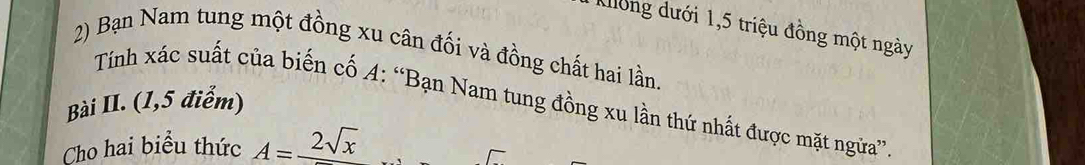 Kong dưới 1,5 triệu đồng một ngày 
2) Bạn Nam tung một đồng xu cân đối và đồng chất hai lần 
Tính xác suất của biến cố A: “Bạn Nam tung đồng xu lần thứ nhất được mặt ngữa” 
Bài II. (1,5 điểm) 
Cho hai biểu thức A=frac 2sqrt(x)