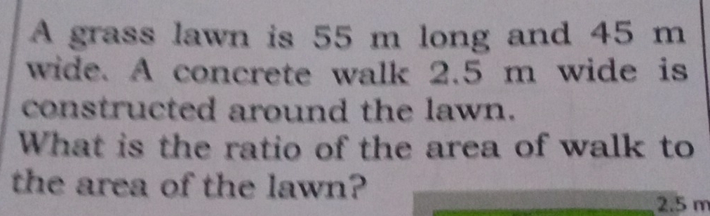 A grass lawn is 55 m long and 45 m
wide. A concrete walk 2.5 m wide is 
constructed around the lawn. 
What is the ratio of the area of walk to 
the area of the lawn?
2.5 m