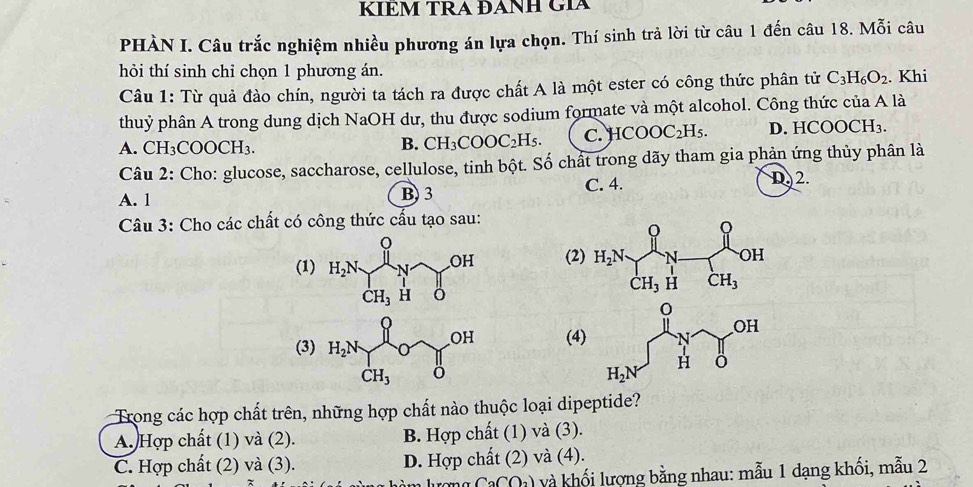 KÍÊM TRA ĐANH GÍA
PHÀN I. Câu trắc nghiệm nhiều phương án lựa chọn. Thí sinh trả lời từ câu 1 đến câu 18. Mỗi câu
hỏi thí sinh chỉ chọn 1 phương án.
Câu 1: Từ quả đào chín, người ta tách ra được chất A là một ester có công thức phân tử C_3H_6O_2. Khi
thuỷ phân A trong dung dịch NaOH dư, thu được sodium formate và một alcohol. Công thức của A là
A. CH_3COOCH_3.
B. CH_3COOC_2H_5. C. HCOOC_2H_5. D. HC OOCH_3
Câu 2: Cho: glucose, saccharose, cellulose, tinh bột. Số chất trong dãy tham gia phản ứng thủy phân là
C. 4.
A. 1 B) 3 D 2.
Câu 3: Cho các chất có công thức cấu tạo sau:
(1) H_2N∈tlimits _CH_3Hdelta OH (2)
(4)
(3) H_2N∈tlimits _CH_3Ouparrow _CH_3OH° CH_3
Trong các hợp chất trên, những hợp chất nào thuộc loại dipeptide?
A. Hợp chất (1) và (2). B. Hợp chất (1) và (3).
C. Hợp chất (2) và (3). D. Hợp chất (2) và (4).
CaCO_2) và khối lượng bằng nhau: mẫu 1 dạng khối, mẫu 2