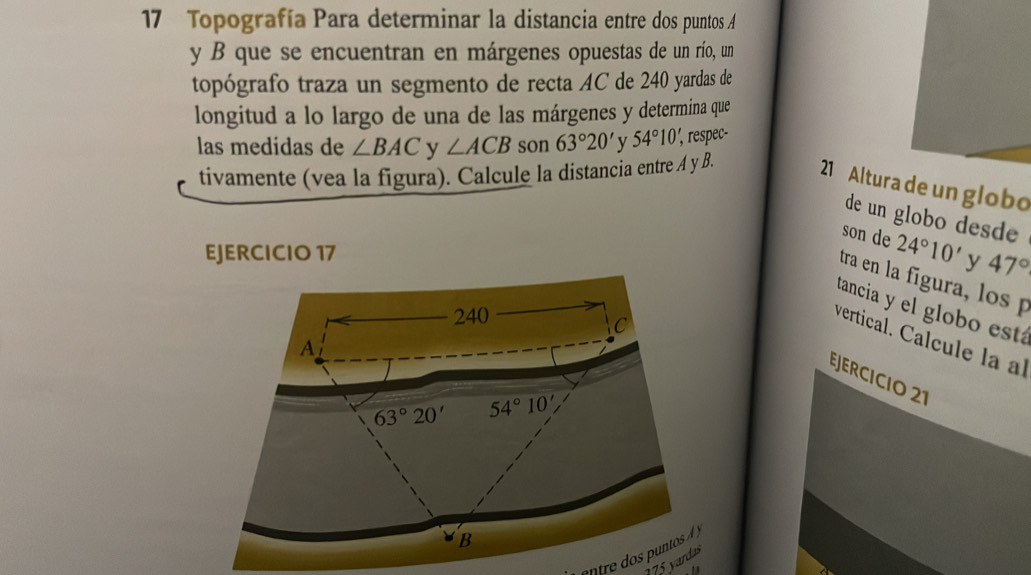 Topografía Para determinar la distancia entre dos puntos A
y B que se encuentran en márgenes opuestas de un río, un 
topógrafo traza un segmento de recta AC de 240 yardas de 
longitud a lo largo de una de las márgenes y determina que 
las medidas de ∠ BAC y ∠ ACB son 63°20' y 54°10', ', respec- 
tivamente (vea la figura). Calcule la distancia entre A y B. 
21 Altura de un globo 
de un globo desde 
son de 
EJERCICIO 17 24°10' y 47°
tra en la fígura, los 
tancia y el globo está
240
C 
vertical. Calcule la l 
A 
EJERCICIO 21
63° 20' 54°10'
B
175 yardas
13