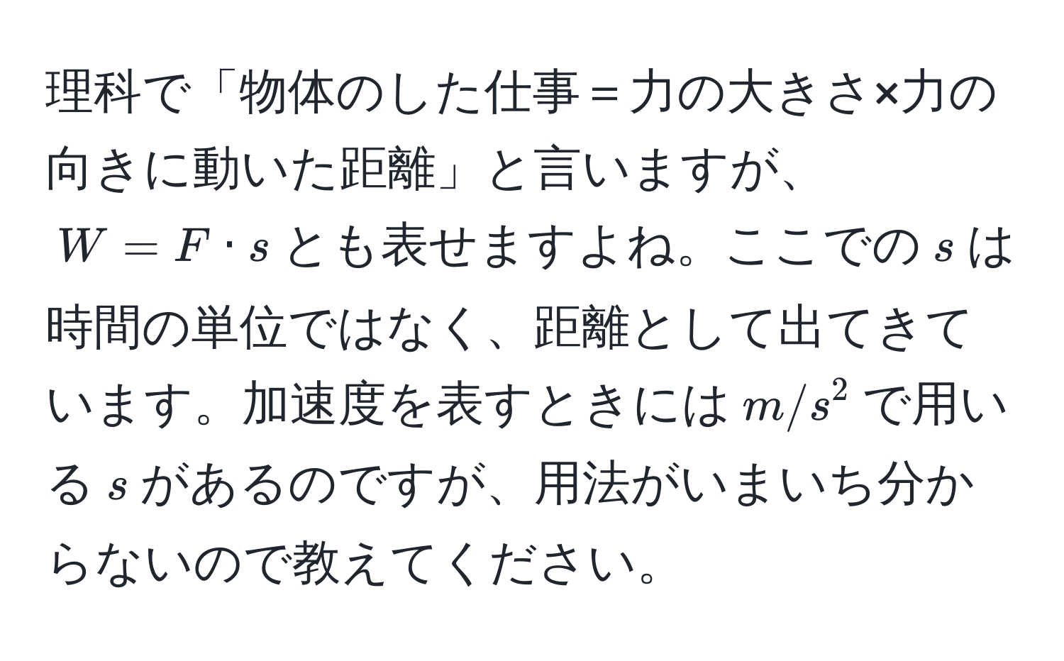 理科で「物体のした仕事＝力の大きさ×力の向きに動いた距離」と言いますが、$W = F · s$とも表せますよね。ここでの$s$は時間の単位ではなく、距離として出てきています。加速度を表すときには$m/s^2$で用いる$s$があるのですが、用法がいまいち分からないので教えてください。