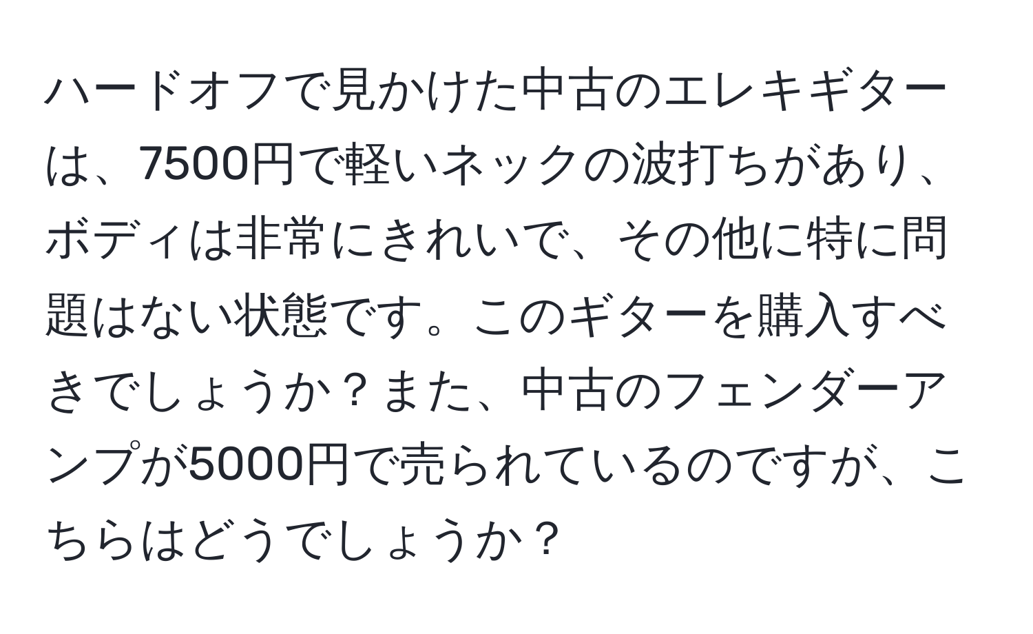 ハードオフで見かけた中古のエレキギターは、7500円で軽いネックの波打ちがあり、ボディは非常にきれいで、その他に特に問題はない状態です。このギターを購入すべきでしょうか？また、中古のフェンダーアンプが5000円で売られているのですが、こちらはどうでしょうか？