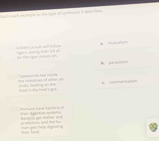 Match each example to the type of symbiosis it describes.
Golden jackals will follow a. mutualism
tigers, eating their kill af-
ter the tiger moves on.
b、parasitism
Tapeworms live inside
the intestines of other an-
imals, feeding on the c. commensalism
food in the host's gut.
Humans have bacteria in
their digestive systems.
Bacteria get shelter and
protection, and the hu-
man gets help digesting
their food.