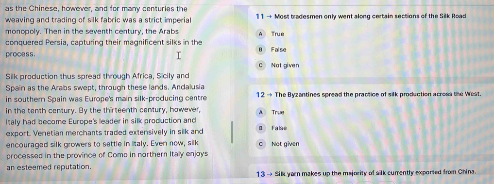 as the Chinese, however, and for many centuries the
weaving and trading of silk fabric was a strict imperial 11 → Most tradesmen only went along certain sections of the Silk Road
monopoly. Then in the seventh century, the Arabs A True
conquered Persia, capturing their magnificent silks in the
B False
process.
c Not given
Silk production thus spread through Africa, Sicily and
Spain as the Arabs swept, through these lands. Andalusia
in southern Spain was Europe's main silk-producing centre 12 → The Byzantines spread the practice of silk production across the West.
in the tenth century. By the thirteenth century, however, A True
Italy had become Europe's leader in silk production and
export. Venetian merchants traded extensively in silk and B False
encouraged silk growers to settle in Italy. Even now, silk c Not given
processed in the province of Como in northern Italy enjoys
an esteemed reputation.
13 → Silk yarn makes up the majority of silk currently exported from China.