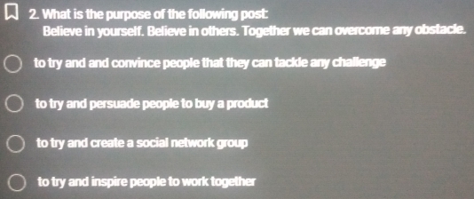 What is the purpose of the following post:
Believe in yourself. Believe in others. Together we can overcome any obstacle.
to try and and convince people that they can tackle any challenge
to try and persuade people to buy a product
to try and create a social network group
to try and inspire people to work together