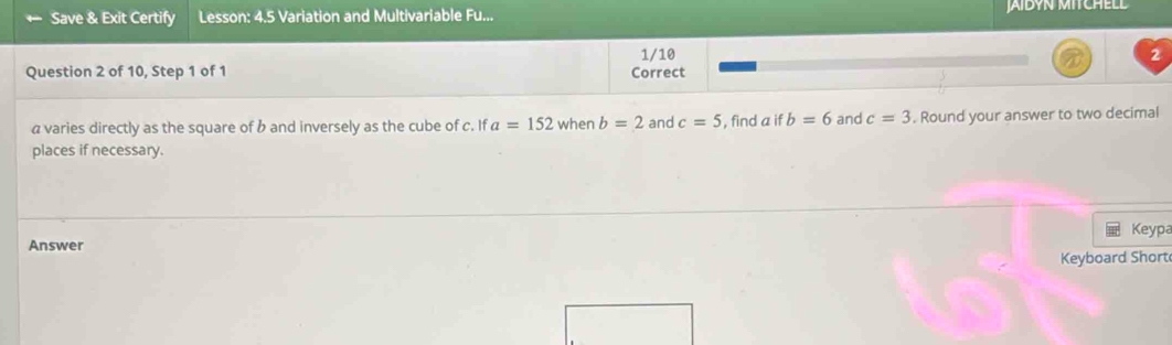 Save & Exit Certify Lesson: 4.5 Variation and Multivariable Fu... JAIBYN MITCHELD 
1/10 
Question 2 of 10, Step 1 of 1 Correct
a varies directly as the square of b and inversely as the cube of c. ifa=152 when b=2 and c=5 , find a if b=6 and c=3. Round your answer to two decimal 
places if necessary. 
Keypa 
Answer 
Keyboard Short