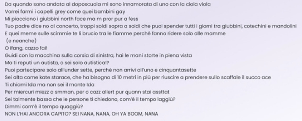 Da quando sono andata al doposcuola mi sono innamorata di uno con la ciola viola 
Vorrei farmi i capelli grey come quei bambini gay 
Mi piacciono i giubbini north face ma m pror pur a fess 
Tuo padre dice no al concerto, troppi soldi sopra a soldi che puoi spender tutti i giorni tra giubbini, cotechini e mandolini 
E quei meme sulle scimmie te li brucio tra le fiamme perché fanno ridere solo alle mamme 
(e neanche) 
O ifang, cazzo fai! 
Guidi con la macchina sulla corsia di sinistra, hai le mani storte in piena vista 
Ma ti reputi un autista, o sei solo autistica!? 
Puoi partecipare solo all’under sette, perché non arrivi all’uno e cinquantasette 
Sei alta come kate starace, che ha bisogno di 10 metri in piú per riuscire a prendere sullo scaffale il succo ace 
Ti chiami Ida ma non sei il monte Ida 
Per miercurí miezz a smman, per o cazz allert pur quann stai assttat 
Sei talmente bassa che le persone ti chiedono, com'é il tempo laggiù? 
Dimmi com'è il tempo quaggiù? 
NON L'HAI ANCORA CAPITO? SEI NANA, NANA, OH YA BOOM, NANA