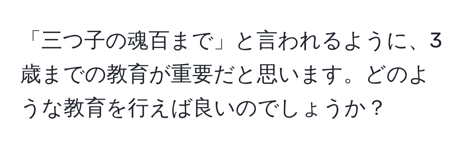 「三つ子の魂百まで」と言われるように、3歳までの教育が重要だと思います。どのような教育を行えば良いのでしょうか？