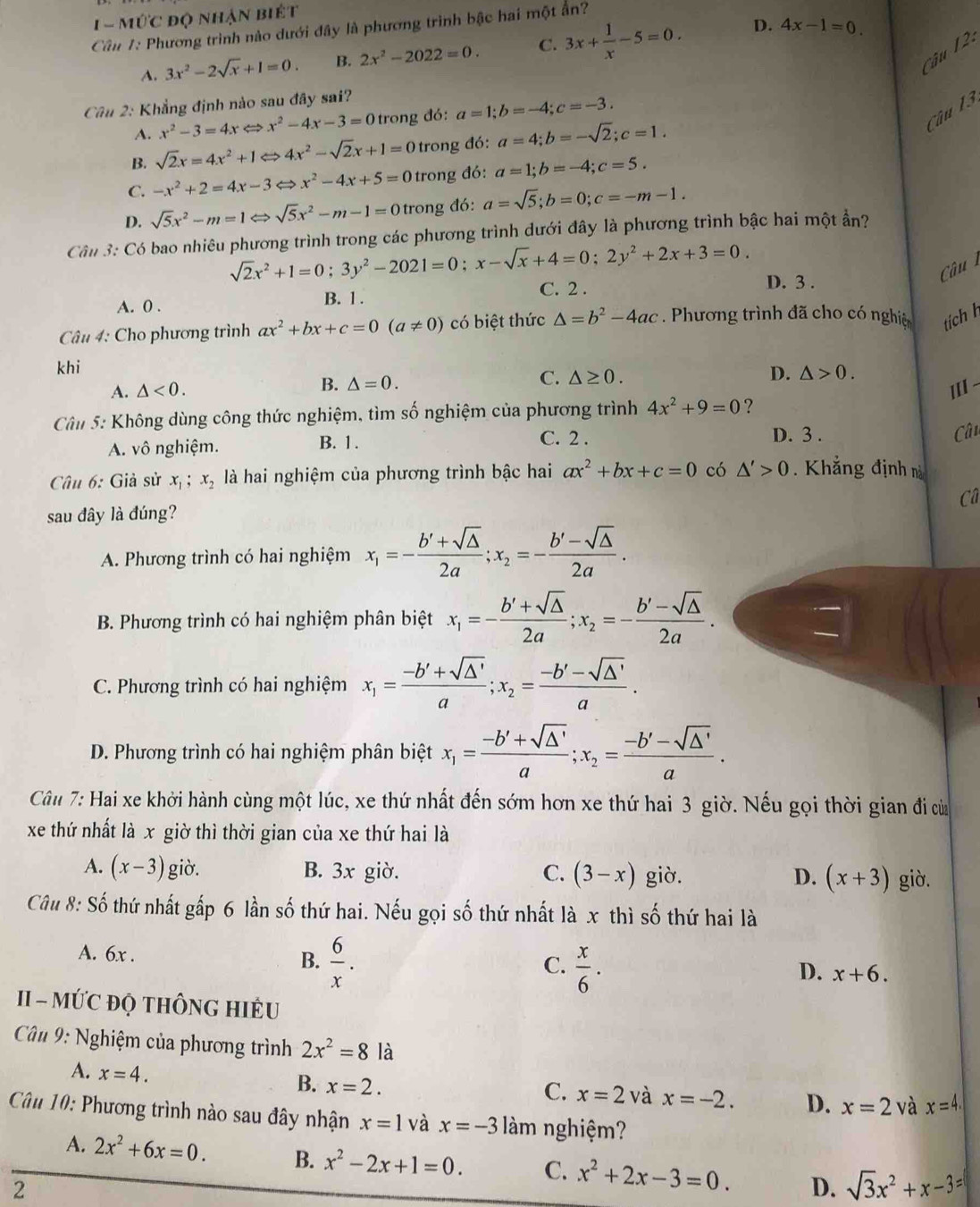 1-Mdot UC độ nhận biét
Cần 1: Phương trình nào dưới đây là phương trình bậc hai một ẩn?
A. 3x^2-2sqrt(x)+1=0. B. 2x^2-2022=0. C. 3x+ 1/x -5=0.
D. 4x-1=0. 2.
Câu
Câu 2: Khẳng định nào sau đây sai?
A. x^2-3=4xLeftrightarrow x^2-4x-3=0 trong đó a=1;b=-4;c=-3.
Câu 13
B. sqrt(2)x=4x^2+1Leftrightarrow 4x^2-sqrt(2)x+1=0 trong đó: a=4;b=-sqrt(2);c=1.
C. -x^2+2=4x-3Leftrightarrow x^2-4x+5=0 trong đó: a=1;b=-4;c=5.
D. sqrt(5)x^2-m=1Leftrightarrow sqrt(5)x^2-m-1=0 trong đó: a=sqrt(5);b=0;c=-m-1.
Cân 3: Có bao nhiêu phương trình trong các phương trình dưới đây là phương trình bậc hai một ẩn?
sqrt(2)x^2+1=0;3y^2-2021=0;x-sqrt(x)+4=0;2y^2+2x+3=0. D. 3 .
Câu
A. 0 . B. 1.
C. 2 .
Câu 4: Cho phương trình ax^2+bx+c=0(a!= 0) có biệt thức △ =b^2-4ac. Phương trình đã cho có nghiệc tích h
khi
A. △ <0. B. △ =0. C. △ ≥ 0.
D. △ >0.
III
Câu 5: Không dùng công thức nghiệm, tìm số nghiệm của phương trình 4x^2+9=0 ?
C. 2 .
A. vô nghiệm. B. 1. D. 3 .
Cân
Câu 6: Giả sử x_1;x_2 là hai nghiệm của phương trình bậc hai ax^2+bx+c=0 có △ '>0 Khẳng định nà
câ
sau đây là đúng?
A. Phương trình có hai nghiệm x_1=- (b'+sqrt(△ ))/2a ;x_2=- (b'-sqrt(△ ))/2a .
B. Phương trình có hai nghiệm phân biệt x_1=- (b'+sqrt(△ ))/2a ;x_2=- (b'-sqrt(△ ))/2a .
C. Phương trình có hai nghiệm x_1= (-b'+sqrt(△ '))/a ;x_2= (-b'-sqrt(△ '))/a .
D. Phương trình có hai nghiệm phân biệt x_1= (-b'+sqrt(△ '))/a ;x_2= (-b'-sqrt(△ '))/a .
Câu 7: Hai xe khởi hành cùng một lúc, xe thứ nhất đến sớm hơn xe thứ hai 3 giờ. Nếu gọi thời gian đi của
xe thứ nhất là x giờ thì thời gian của xe thứ hai là
A. (x-3) giờ. B. 3x giờ. C. (3-x) giờ. D. (x+3) giò.
Câu 8: Số thứ nhất gấp 6 lần số thứ hai. Nếu gọi số thứ nhất là x thì số thứ hai là
A. 6x . B.  6/x .  x/6 .
C.
D. x+6.
II - MỨC ĐQ THÔNG HIÊU
Câu 9: Nghiệm của phương trình 2x^2=8 là
A. x=4. B. x=2.
C. x=2 và x=-2. D. x=2 và x=4.
Câu 10: Phương trình nào sau đây nhận x=1 và x=-3 àm nghiệm?
A. 2x^2+6x=0. B. x^2-2x+1=0. C. x^2+2x-3=0. D. sqrt(3)x^2+x-3=
2