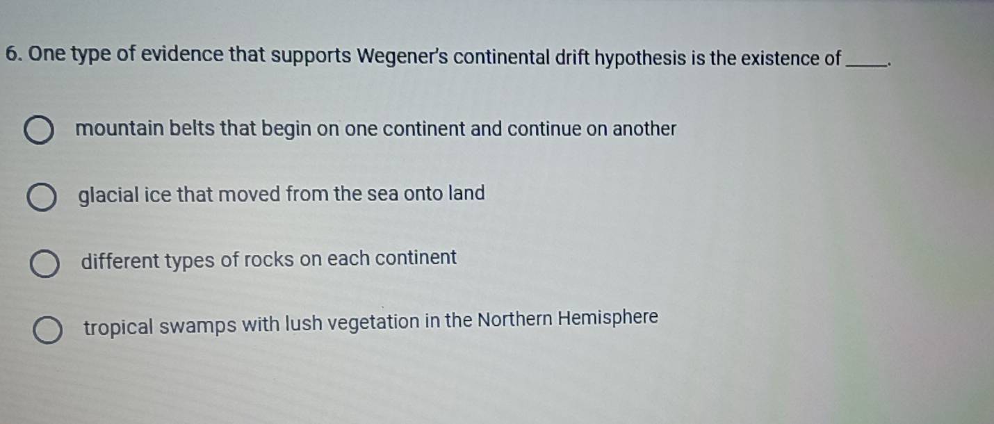 One type of evidence that supports Wegener's continental drift hypothesis is the existence of_ _.
mountain belts that begin on one continent and continue on another
glacial ice that moved from the sea onto land
different types of rocks on each continent
tropical swamps with lush vegetation in the Northern Hemisphere