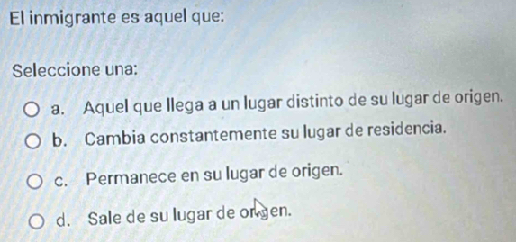 El inmigrante es aquel que:
Seleccione una:
a. Aquel que llega a un lugar distinto de su lugar de origen.
b. Cambia constantemente su lugar de residencia.
c. Permanece en su lugar de origen.
d. Sale de su lugar de ongen.