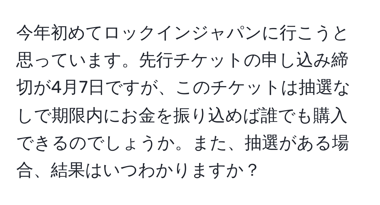 今年初めてロックインジャパンに行こうと思っています。先行チケットの申し込み締切が4月7日ですが、このチケットは抽選なしで期限内にお金を振り込めば誰でも購入できるのでしょうか。また、抽選がある場合、結果はいつわかりますか？