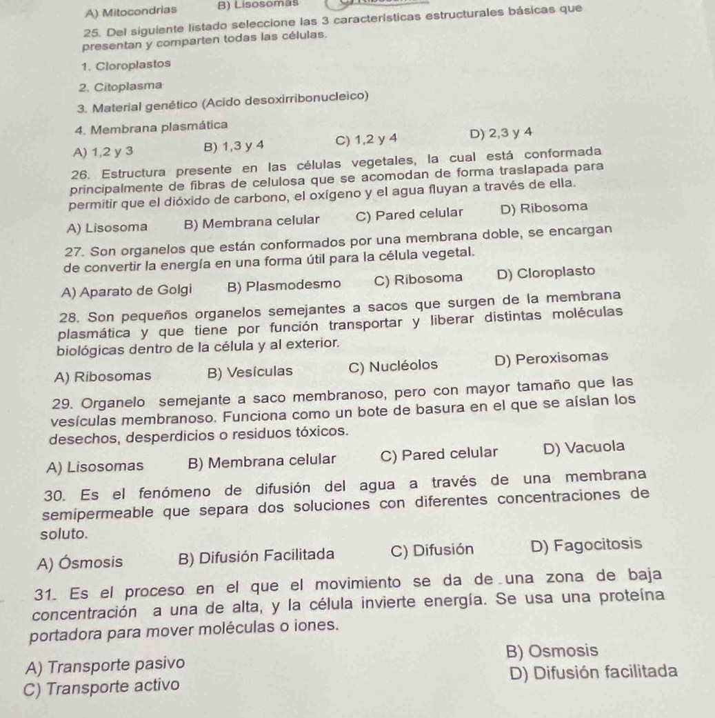 A) Mitocondrias B) Lisosomäš
25. Del siguiente listado seleccione las 3 características estructurales básicas que
presentan y comparten todas las células.
1. Cloroplastos
2. Citoplasma
3. Material genético (Acido desoxirribonucleico)
4. Membrana plasmática
A) 1,2 y 3 B) 1,3 y 4 C) 1,2 y 4 D) 2,3 y 4
26. Estructura presente en las células vegetales, la cual está conformada
principalmente de fibras de celulosa que se acomodan de forma traslapada para
permitir que el dióxido de carbono, el oxígeno y el agua fluyan a través de ella.
A) Lisosoma B) Membrana celular C) Pared celular D) Ribosoma
27. Son organelos que están conformados por una membrana doble, se encargan
de convertir la energía en una forma útil para la célula vegetal.
A) Aparato de Golgi B) Plasmodesmo C) Ribosoma D) Cloroplasto
28. Son pequeños organelos semejantes a sacos que surgen de la membrana
plasmática y que tiene por función transportar y liberar distintas moléculas
biológicas dentro de la célula y al exterior.
A) Ribosomas B) Vesículas C) Nucléolos D) Peroxisomas
29. Organelo semejante a saco membranoso, pero con mayor tamaño que las
vesículas membranoso. Funciona como un bote de basura en el que se aíslan los
desechos, desperdicios o residuos tóxicos.
A) Lisosomas B) Membrana celular C) Pared celular D) Vacuola
30. Es el fenómeno de difusión del agua a través de una membrana
semipermeable que separa dos soluciones con diferentes concentraciones de
soluto.
A) Ósmosis B) Difusión Facilitada C) Difusión D) Fagocitosis
31. Es el proceso en el que el movimiento se da de una zona de baja
concentración a una de alta, y la célula invierte energía. Se usa una proteína
portadora para mover moléculas o iones.
A) Transporte pasivo B) Osmosis
C) Transporte activo D) Difusión facilitada