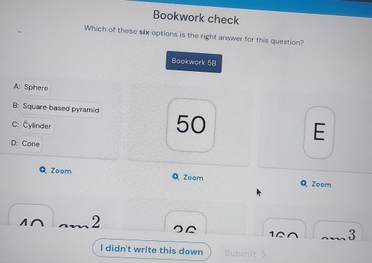 Bookwork check
Which of these six options is the right answer for this question?
Bookwork 5B
A: Sphere
B: Square-based pyramid
C: Čylinder
50
D: Cone
E
Zoom Zoom Zoom
M∩ 2
10 3
^
I didn't write this down Submit