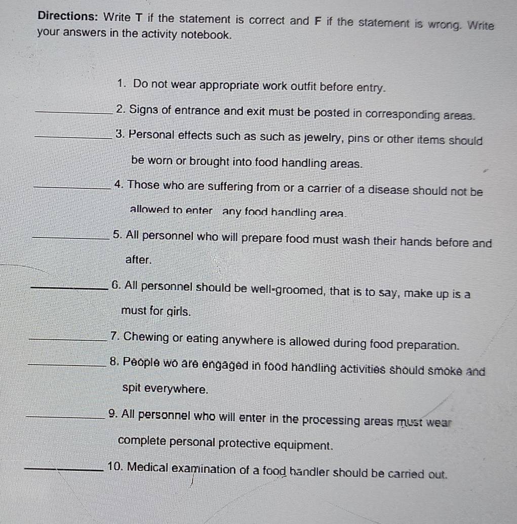 Directions: Write T if the statement is correct and F if the statement is wrong. Write 
your answers in the activity notebook. 
1. Do not wear appropriate work outfit before entry. 
_2. Signs of entrance and exit must be posted in corresponding areas. 
_3. Personal effects such as such as jewelry, pins or other items should 
be worn or brought into food handling areas. 
_4. Those who are suffering from or a carrier of a disease should not be 
allowed to enter any food handling area. 
_5. All personnel who will prepare food must wash their hands before and 
after. 
_6. All personnel should be well-groomed, that is to say, make up is a 
must for girls. 
_7. Chewing or eating anywhere is allowed during food preparation. 
_8. People wo are engaged in food handling activities should smoke and 
spit everywhere. 
_9. All personnel who will enter in the processing areas must wear 
complete personal protective equipment. 
_10. Medical examination of a food handler should be carried out.