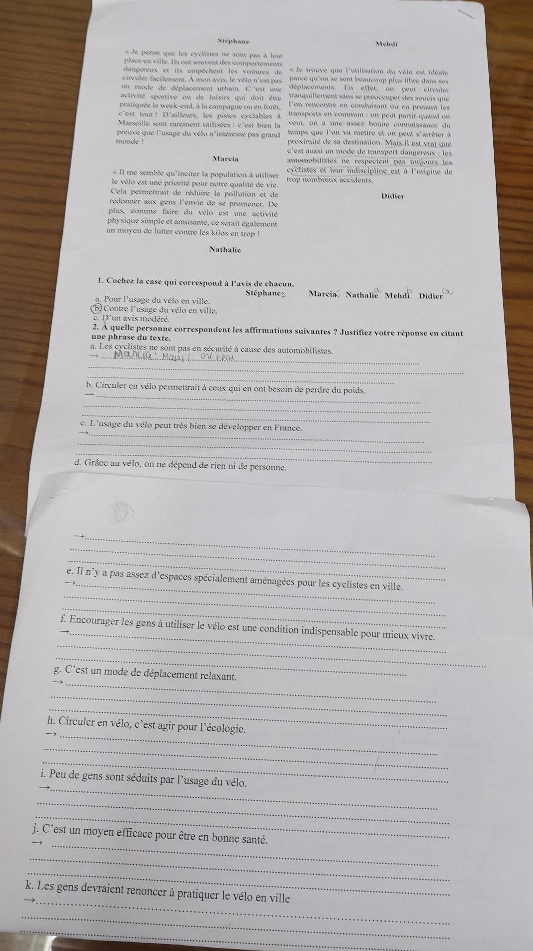 Stéphane Mehdi
« Je pense que les cyclistes ne sont pas à leur
place en villé. Ils ont souvent des comportements
dangereux et ils empêchent les voitures de «Je trouve que l'utilisation du vélo est idéale
circuler facilement. À mon avis, le vélo n'est pas  parce qu'on se sent beaucoup plus libre dans ses
un mode de déplacement urbain. C'est une déplacements. En effet, on peut cireuler
activité sportive  ou de loisirs qui doit être tranquillement sans se préoccuper des soucis que
pratiquée le week-end, à la campagne ou en forêt, l'on-rencontre en conduisant ou en-prenant-les
c*est tout ! D’ailleurs, les pistes cyclables à transports en commun : on peut partir quand on
Marseille sont rarement utilisées : c'est bien la veut, on a une assez bonne connaissance du
preuve que l'usage du vélo n'intéresse pas grand temps que l'on va-mettre et on peut s'arrêter à
monde ! proximité de sa destination. Mais il est vrai que
c'est aussi un mode de transport dangereux : les
Marcia automobilistes ne respectent pas toujours les
« Il me semble qu'inciter la population à utiliser cyclistes et leur indiscipline est à l'origine de
le vélo est une priorité pour notre qualité de vie. trop nombreux accidents.
Cela permettrait de réduire la pollution et de Didier
redonner aux gens l'envié de se promener. De
plus, comme faire du vélo est une activité
physique simple et amusante, ce serait également
un moyen de lutter contre les kilos en trop !
Nathalie
1. Cochez la case qui correspond à l'avis de chacun.
Stéphane  Marcia Nathalie Mehdí Didier
a. Pour l'usage du vélo en ville
(b) Contre l'usage du vélo en ville.
c. D'un avis modéré.
2. À quelle personne correspondent les affirmations suivantes ? Justifiez votre réponse en citant
une phrase du texte.
_
a. Les cyclistes ne sont pas en sécurité à cause des automobilistes.
_
_
_
b. Circuler en vélo permettrait à ceux qui en ont besoin de perdre du poids.
_
_
_
c. L'usage du vélo peut très bien se développer en France.
_
_
_
d. Grâce au vélo, on ne dépend de rien ni de personne.
_
_
_
_
_e. Il n'y a pas assez d’espaces spécialement aménagées pour les cyclistes en ville.
_
_
_
f. Encourager les gens à utiliser le vélo est une condition indispensable pour mieux vivre.
_
_
g. C’est un mode de déplacement relaxant.
_
_
_
_h. Circuler en vélo, c’est agir pour l’écologie.
_
_
_
i. Peu de gens sont séduits par l’usage du vélo.
_
_
_
j. C’est un moyen efficace pour être en bonne santé.
_
_
_
k. Les gens devraient renoncer à pratiquer le vélo en ville
_
_