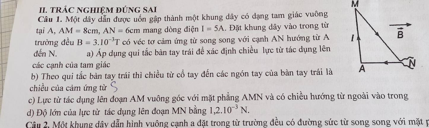 TRẢC NGHIỆM ĐÚNG SAI
Câu 1. Một dây dẫn được uốn gập thành một khung dây có dạng tam giác vuông
tại A, AM=8cm,AN=6cm mang dòng điện I=5A. Đặt khung dây vào trong từ
trường đều B=3.10^(-3)T có véc tơ cảm ứng từ song song với cạnh AN hướng từ A 
đến N. a) Áp dụng qui tắc bàn tay trái để xác định chiều lực từ tác dụng lên
các cạnh của tam giác
b) Theo qui tắc bàn tay trái thì chiều từ cổ tay đến các ngón tay của bàn tay trái là
chiều của cảm ứng từ
c) Lực từ tác dụng lên đoạn AM vuông góc với mặt phẳng AMN và có chiều hướng từ ngoài vào trong
d) Độ lớn của lực từ tác dụng lên đoạn MN bằng 1,2.10^(-3)N.
Câu 2, Một khung dây dẫn hình vuông cạnh a đặt trong từ trường đều có đường sức từ song song với mặt p