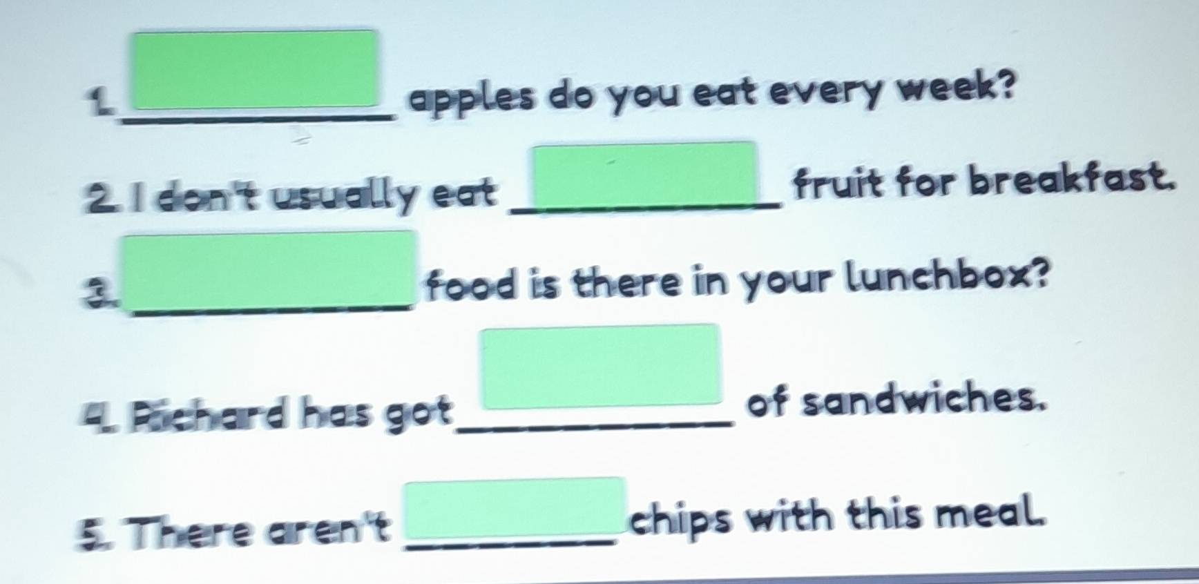 apples do you eat every week? 
2. I don't usually eat _fruit for breakfast. 
3._ 
food is there in your lunchbox? 
Pichard has got_ 
of sandwiches. 
5. There aren't _chips with this meal.