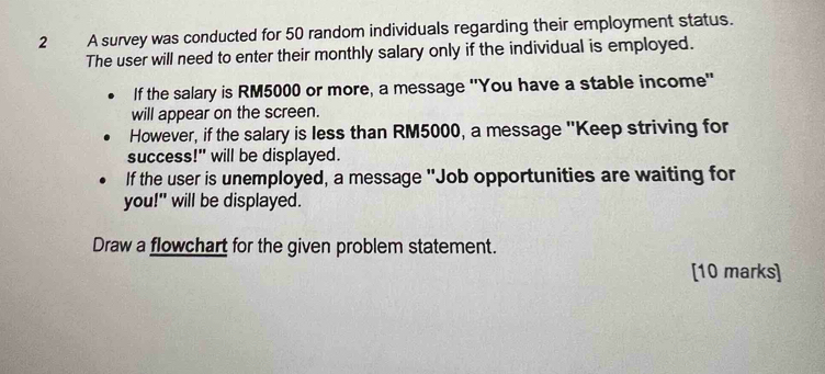 A survey was conducted for 50 random individuals regarding their employment status. 
The user will need to enter their monthly salary only if the individual is employed. 
If the salary is RM5000 or more, a message ''You have a stable income'' 
will appear on the screen. 
However, if the salary is less than RM5000, a message "Keep striving for 
success!" will be displayed. 
If the user is unemployed, a message "Job opportunities are waiting for 
you!" will be displayed. 
Draw a flowchart for the given problem statement. 
[10 marks]