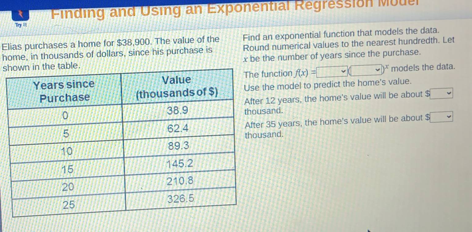 Finding and Using an Exponential Regression Muuel
Try it
Find an exponential function that models the data.
Elias purchases a home for $38,900. The value of the Round numerical values to the nearest hundredth. Let
home, in thousands of dollars, since his purchase is
s x be the number of years since the purchase.
unction f(x)=□ (□ )^x models the data.
he model to predict the home's value.
12 years, the home's value will be about $ sqrt()
and.
35 years, the home's value will be about $ □
and.