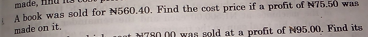 made, fnd its co 
A book was sold for N560.40. Find the cost price if a profit of N75.50 was 
made on it.
N780.00 was sold at a profit of N95.00. Find its