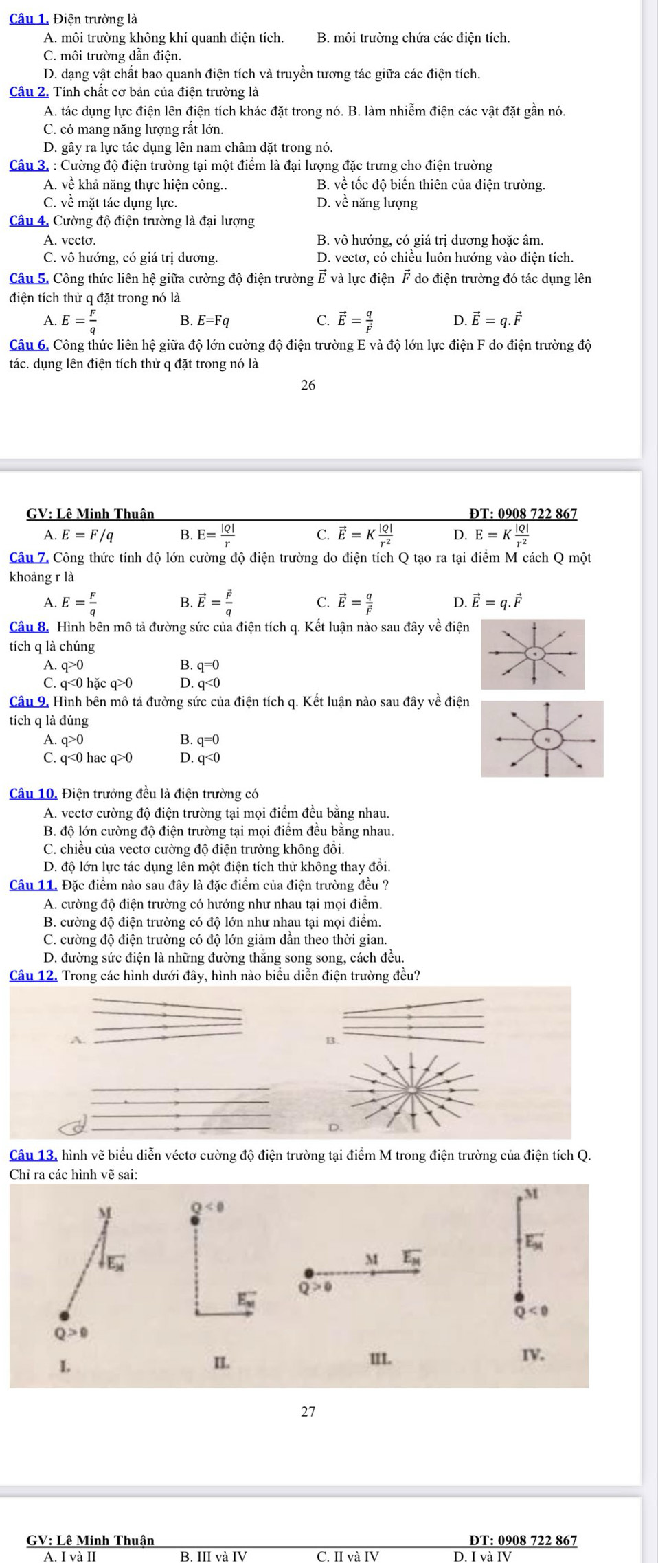 Điện trường là
A. môi trường không khí quanh điện tích. B. môi trường chứa các điện tích.
C. môi trường dẫn điện.
D. dạng vật chất bao quanh điện tích và truyền tương tác giữa các điện tích.
Câu 2. Tính chất cơ bản của điện trường là
A. tác dụng lực điện lên điện tích khác đặt trong nó. B. làm nhiễm điện các vật đặt gần nó.
C. có mang năng lượng rất lớn.
D. gây ra lực tác dụng lên nam châm đặt trong nó.
Câu 3. : Cường độ điện trường tại một điểm là đại lượng đặc trưng cho điện trường
A. về khả năng thực hiện công.. B. về tốc độ biến thiên của điện trường.
C. về mặt tác dụng lực. D. về năng lượng
Câu 4. Cường độ điện trường là đại lượng
A. vecto. B. vô hướng, có giá trị dương hoặc âm.
C. vô hướng, có giá trị dương. D. vectơ, có chiều luôn hướng vào điện tích.
Câu 5. Công thức liên hệ giữa cường độ điện trường É và lực điện F do điện trường đó tác dụng lên
điện tích thử q đặt trong nó là
C.
A. E= F/q  B. E=Fq vector E=frac qvector F D. vector E=q.vector F
Câu 6. Công thức liên hệ giữa độ lớn cường độ điện trường E và độ lớn lực điện F do điện trường độ
tác. dụng lên điện tích thử q đặt trong nó là
26
GV: Lê Minh Thuận ĐT: 0908 722 867
A. E=F/q B. E= |Q|/r  C. vector E=K |Q|/r^2  D. E=K |Q|/r^2 
Câu Z. Công thức tính độ lớn cường độ điện trường do điện tích Q tạo ra tại điểm M cách Q một
khoảng r là
B
A. E= F/q  vector E=frac vector Fq C. vector E=frac qvector F D. vector E=q.vector F
Câu 8. Hình bên mô tả đường sức của điện tích q. Kết luận nào sau đây về điện
tích q là chúng
A q>0
B. q=0
C. q<0hacq>0 D. q<0</tex>
Câu 9. Hình bên mô tả đường sức của điện tích q. Kết luận nào sau đây về điện
tích q là đúng
A. q>0 q=0
C. q<0</tex> ) hac q> q<0</tex>
Câu 10. Điện trưởng đều là điện trường có
A. vectơ cường độ điện trường tại mọi điểm đều bằng nhau.
B. độ lớn cường độ điện trường tại mọi điểm đều bằng nhau.
C. chiều của vectơ cường độ điện trường không đồi.
D. độ lớn lực tác dụng lên một điện tích thử không thay đồi.
Câu 11. Đặc điểm nào sau đây là đặc điểm của điện trường đều ?
A. cường độ điện trường có hướng như nhau tại mọi điểm.
B. cường độ điện trường có độ lớn như nhau tại mọi điểm.
C. cường độ điện trường có độ lớn giảm dần theo thời gian.
D. đường sức điện là những đường thắng song song, cách đều.
Câu 12. Trong các hình dưới đây, hình nào biểu diễn điện trường đều?
A.
B
_
_
D.
Câu 13, hình vẽ biểu diễn véctơ cường độ điện trường tại điểm M trong điện trường của điện tích Q.
Chỉ ra các hình vẽ sai:
M
M
0<0</tex>
E_M^(-
downarrow _E_M)
M overline E_H
Q>0
E_w
Q<0</tex>
Q>0
L II. III. IV.
27
GV: Lê Minh Thuận ĐT: 0908 722 867
I D. I và IV