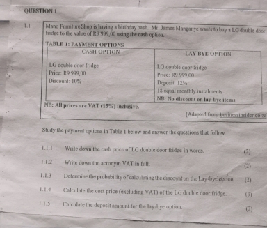 1.1 Mano Furiture Shop is having a birthday bash. Mr. James Manganye wasts to buy a LG double docr 
fridge to the value of R9 999,00 using the cash option. 
sider cn.za 
Study the payment options in Table 1 below and answer the questions that follow. 
Write down the cash price of LG double door fridge in words. (2) 
1.1.2 Write down the acronym VAT in full. (2) 
1. 1.3 Determine the probability of calculsting the disconnt on the Lay kye option. (2) 
1.1.4 Calculate the cost price (excluding VAT) of the LG double door fridge. (3) 
1.1.5 Calculate the deposit amount for the lay-bye option. (2)