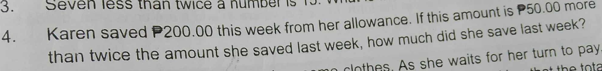 Seven less than twice a number is 1
4. Karen saved P200.00 this week from her allowance. If this amount is 50.00 more 
than twice the amount she saved last week, how much did she save last week? 
clothes. As she waits for her turn to pay