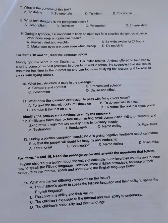 What is the purpose of this text?
A. To define B. To entertain C. To inform D. To criticize
8. What text structure is the paragraph above?
A. Description B. Definition C. Persuasion D. Enumeration
9. During a typhoon, it is important to keep an open eye for a possible dangerous situation.
What does keep an open eye mean?
A. Remain alert and watchful B. Be wide awake for 24 hours
C. Make sure eyes are open even when asleep D. Do not blink
For items 10 and 11, read the passage below.
Mandy got low score in her English quiz. Her older brother, Andrew offered to help her by
sharing some of his best practices in order to do well in school. He suggested that she should
minimize her time in the internet so she can focus on studying her lessons and be able to
pass with flying colors.
10. What text structure is used in the passage?
A. Compare and contrast B. Problem and solution
C. Description D. Cause and effect
11. What does the idiomatic expression to pass with flying colors mean?
A. To take the test with colourful dress on B. To do very well in a test
C. To submit the test on time D. To submit the test in a paper plane
Identify the propaganda devices used by the speakers.
12. Politicians have their picture taken visiting small communities, riding on tractors and
doing other things that are usually done by ordinary people.
A. Testimonial B. Bandwagon C. Name calling D. Plain folks
13. During a political campaign, candidate A is giving negative feedback about candidate
B so that the people will doubt his integrity and leadership.
A. Testimonial B. Bandwagon C. Name calling D. Plain folks
For items 14 and 15. Read the passage below and answer the questions that follow.
Filipino children are taught about the value of nationalism - to love their country and to learn
how to speak the Filipino language. However, most children nowadays, because of their
exposure to the internet, speak and understand the English language better.
14. What are the two differing viewpoints on this issue?
A. The children's ability to speak the Filipino language and their ability to speak the
English language
B. The children's ability and their values
C. The children's exposure to the internet and their ability to understand
D. The children's nationality and their language