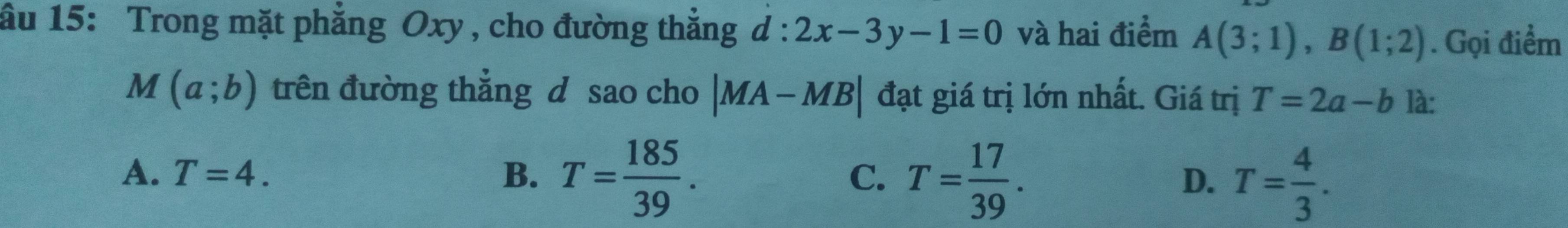 ầu 15: Trong mặt phẳng Oxy , cho đường thẳng d:2x-3y-1=0 và hai điểm A(3;1), B(1;2). Gọi điểm
M(a;b) trên đường thẳng d sao cho |MA-MB| đạt giá trị lớn nhất. Giá trị T=2a-b là:
A. T=4. B. T= 185/39 . T= 17/39 . T= 4/3 . 
C.
D.